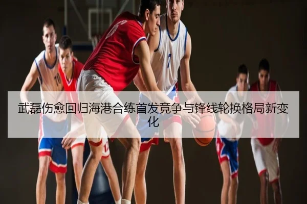 武磊伤愈回归海港合练首发竞争与锋线轮换格局新变化