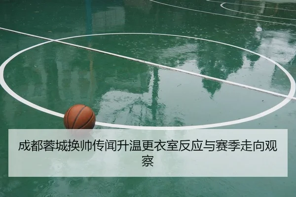 成都蓉城换帅传闻升温更衣室反应与赛季走向观察