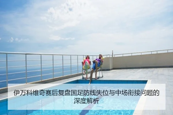 伊万科维奇赛后复盘国足防线失位与中场衔接问题的深度解析