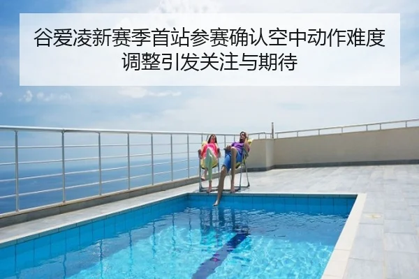 谷爱凌新赛季首站参赛确认空中动作难度调整引发关注与期待