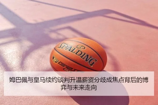 姆巴佩与皇马续约谈判升温薪资分歧成焦点背后的博弈与未来走向